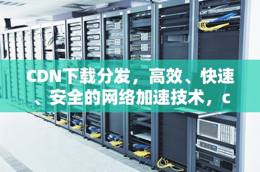 CDN下载分发，高效、快速、安全的网络加速技术，cdn下载分发 访问就消耗流量么