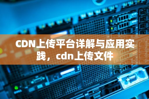 CDN上传平台详解与应用实践，cdn上传文件