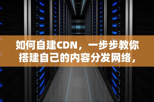 如何自建CDN，一步步教你搭建自己的内容分发网络，cdn 自建