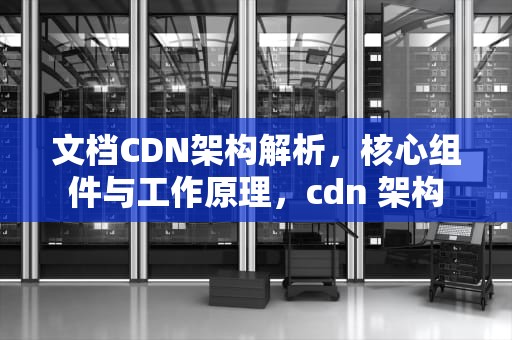 文档CDN架构解析，核心组件与工作原理，cdn 架构