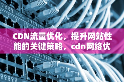CDN流量优化，提升网站性能的关键策略，cdn网络优化