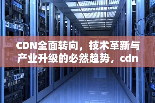 CDN全面转向，技术革新与产业升级的必然趋势，cdn方向