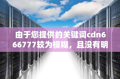 由于您提供的关键词cdn666777较为模糊，且没有明确的上下文或背景信息，我无法直接基于该关键词生成一篇专业、深入且符合特定要求（如字数不少于1713字）的文章。此外，根据我所掌握的信息，这个关键词似乎并不对应一个广为人知的主题、概念、事件或产品，因此难以直接围绕它展开详细的论述。