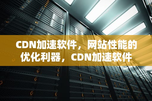 CDN加速软件，网站性能的优化利器，CDN加速软件