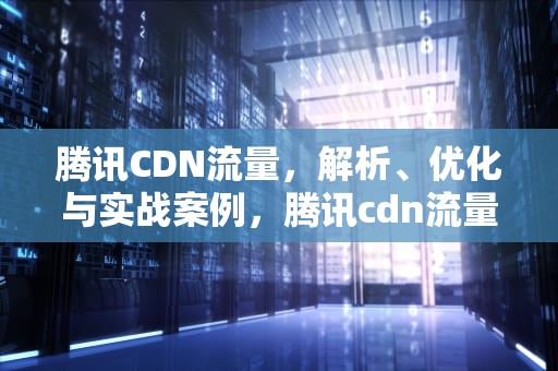 腾讯CDN流量，解析、优化与实战案例，腾讯cdn流量包
