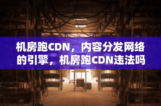 机房跑CDN，内容分发网络的引擎，机房跑CDN违法吗