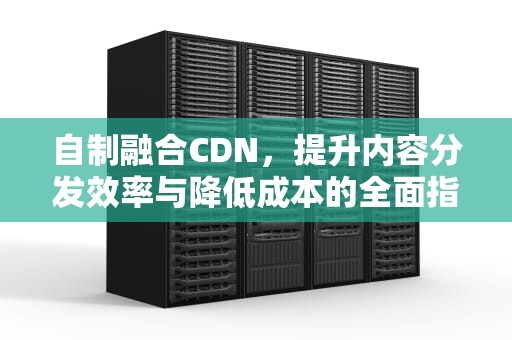 自制融合CDN，提升内容分发效率与降低成本的全面指南，自制融合怪兽