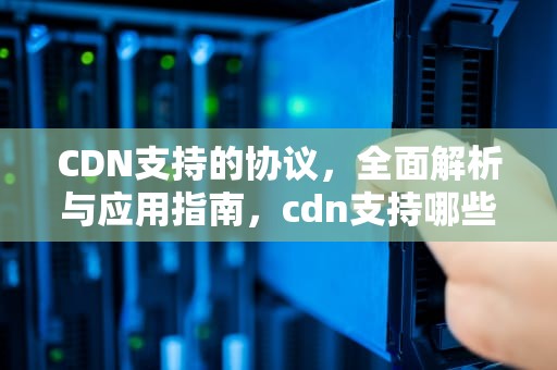 CDN支持的协议，全面解析与应用指南，cdn支持哪些业务场景