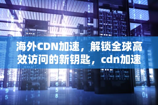 海外CDN加速，解锁全球高效访问的新钥匙，cdn加速国外网站免费