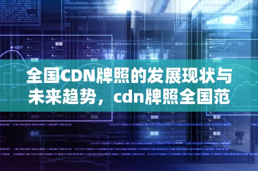 全国CDN牌照的发展现状与未来趋势，cdn牌照全国范围