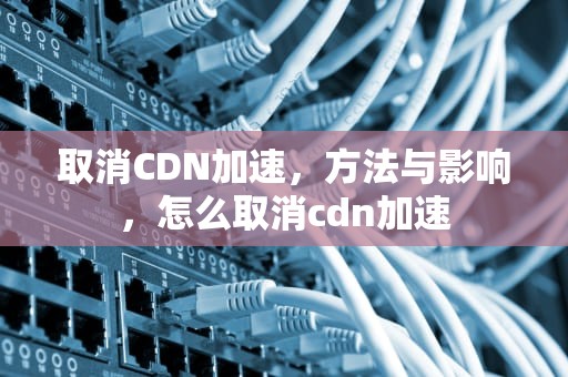 取消CDN加速，方法与影响，怎么取消cdn加速