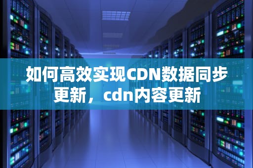 如何高效实现CDN数据同步更新，cdn内容更新