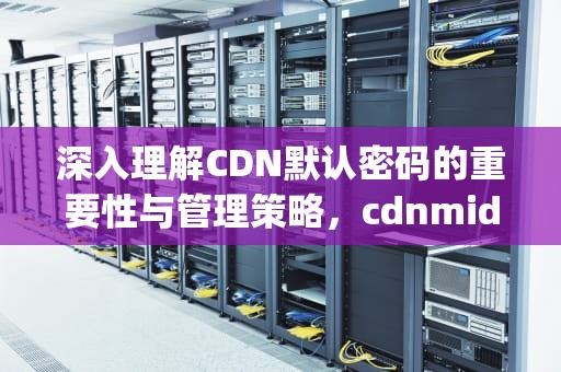 深入理解CDN默认密码的重要性与管理策略，cdnmidimgurl