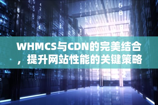 WHMCS与CDN的完美结合，提升网站性能的关键策略