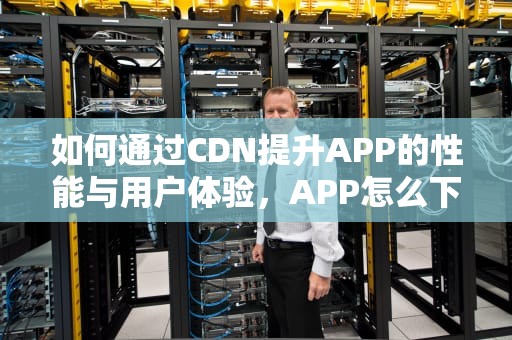 如何通过CDN提升APP的性能与用户体验，APP怎么下载