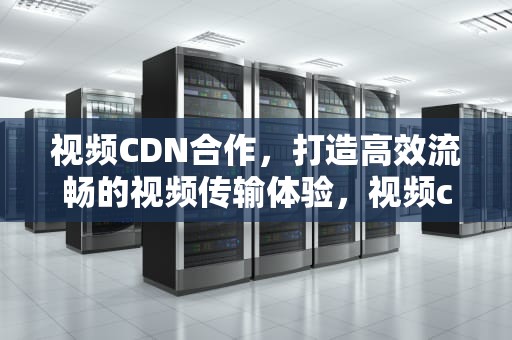 视频CDN合作，打造高效流畅的视频传输体验，视频cdn方案