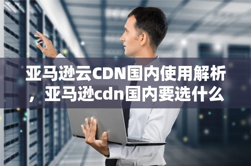 亚马逊云CDN国内使用解析，亚马逊cdn国内要选什么