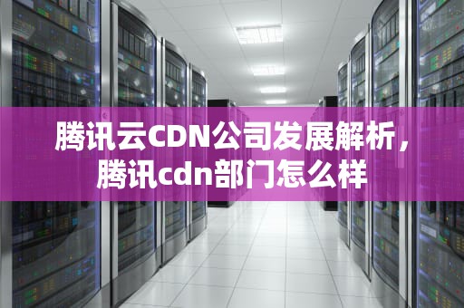 腾讯云CDN公司发展解析，腾讯cdn部门怎么样