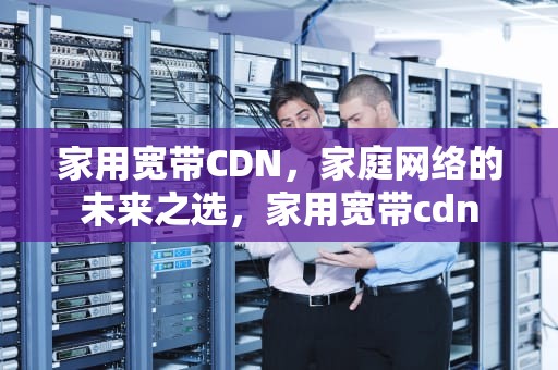 家用宽带CDN，家庭网络的未来之选，家用宽带cdn