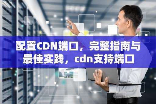 配置CDN端口，完整指南与最佳实践，cdn支持端口