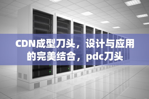 CDN成型刀头，设计与应用的完美结合，pdc刀头