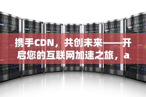 携手CDN，共创未来——开启您的互联网加速之旅，app招商文案
