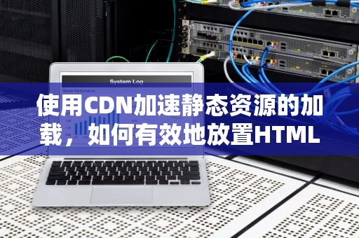 使用CDN加速静态资源的加载，如何有效地放置HTML文件
