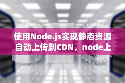 使用Node.js实现静态资源自动上传到CDN，node上传文件到服务器