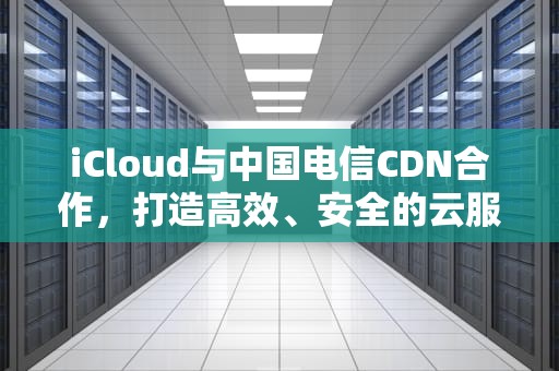 iCloud与中国电信CDN合作，打造高效、安全的云服务体验，中国电信的cdn是什么