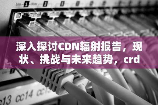 深入探讨CDN辐射报告，现状、挑战与未来趋势，crdr辐射