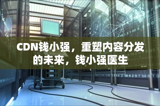 CDN钱小强，重塑内容分发的未来，钱小强医生