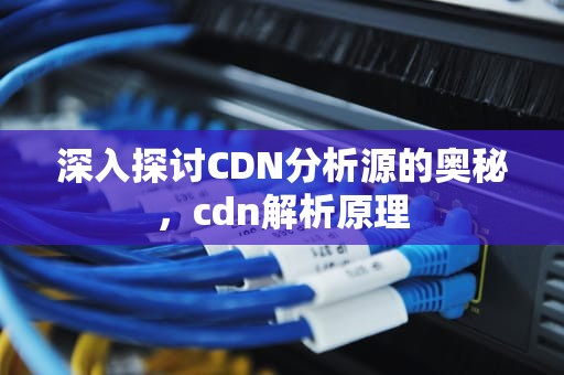 深入探讨CDN分析源的奥秘，cdn解析原理