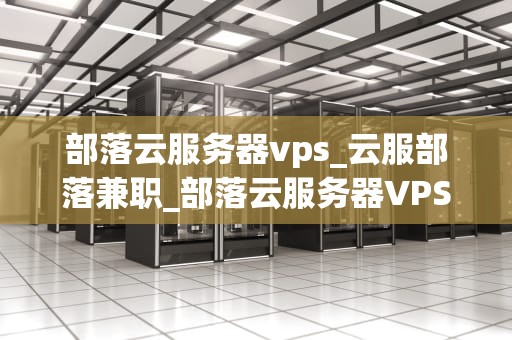 部落云服务器vps_云服部落兼职_部落云服务器VPS的全面解析