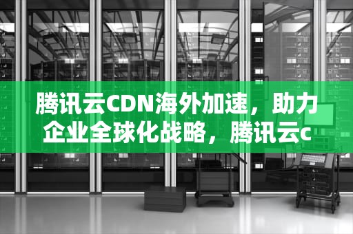 腾讯云CDN海外加速，助力企业全球化战略，腾讯云cdn海外