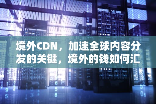 境外CDN，加速全球内容分发的关键，境外的钱如何汇到国内