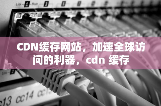 CDN缓存网站，加速全球访问的利器，cdn 缓存