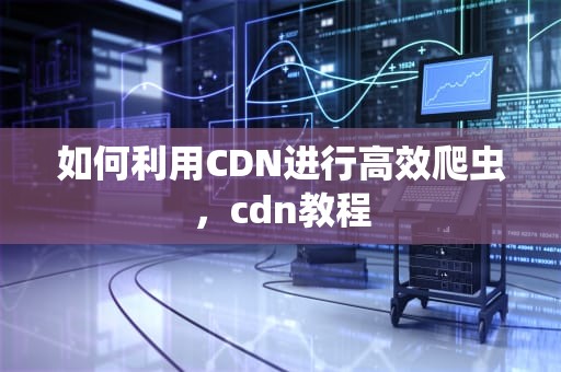 如何利用CDN进行高效爬虫，cdn教程