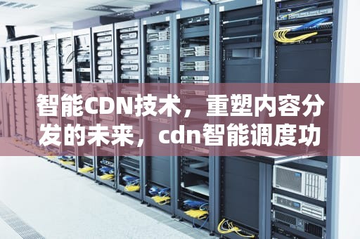 智能CDN技术，重塑内容分发的未来，cdn智能调度功能