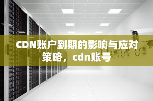 CDN账户到期的影响与应对策略，cdn账号