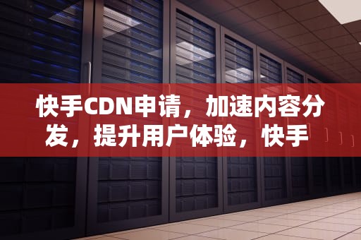 快手CDN申请，加速内容分发，提升用户体验，快手 cdn