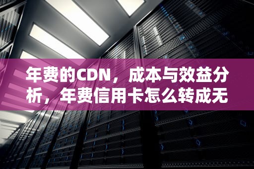 年费的CDN，成本与效益分析，年费信用卡怎么转成无年费的