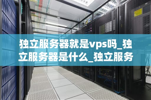 独立服务器就是vps吗_独立服务器是什么_独立服务器与VPS：深入理解两者的差异和联系