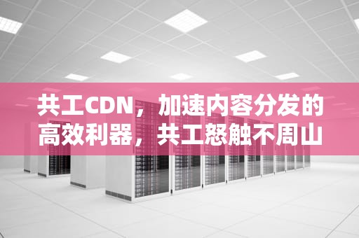 共工CDN，加速内容分发的高效利器，共工怒触不周山