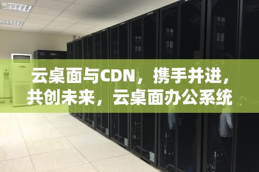 云桌面与CDN，携手并进，共创未来，云桌面办公系统