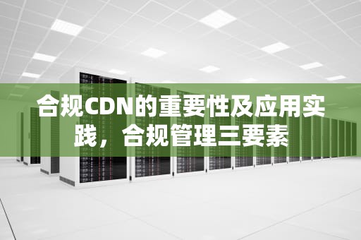 合规CDN的重要性及应用实践，合规管理三要素
