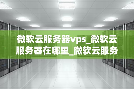 微软云服务器vps_微软云服务器在哪里_微软云服务器VPS的全面解析
