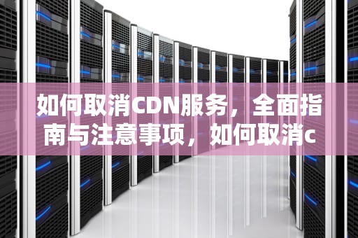 如何取消CDN服务，全面指南与注意事项，如何取消cdma费用