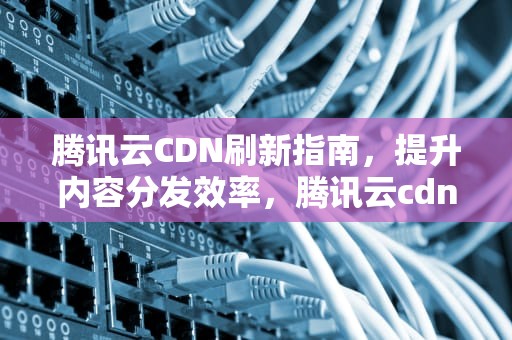 腾讯云CDN刷新指南，提升内容分发效率，腾讯云cdn刷新