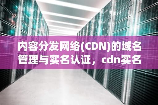 内容分发网络(CDN)的域名管理与实名认证，cdn实名认证怎么过