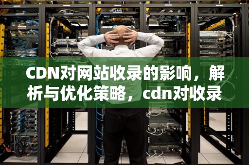CDN对网站收录的影响，解析与优化策略，cdn对收录有影响吗